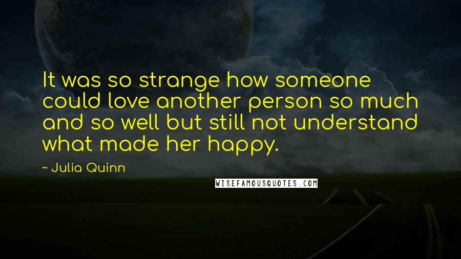 Julia Quinn Quotes: It was so strange how someone could love another person so much and so well but still not understand what made her happy.