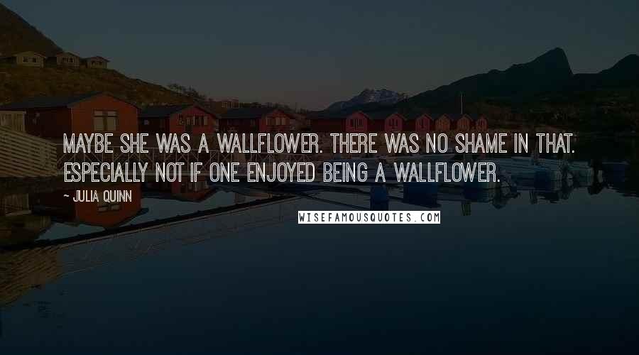 Julia Quinn Quotes: Maybe she was a wallflower. There was no shame in that. Especially not if one enjoyed being a wallflower.