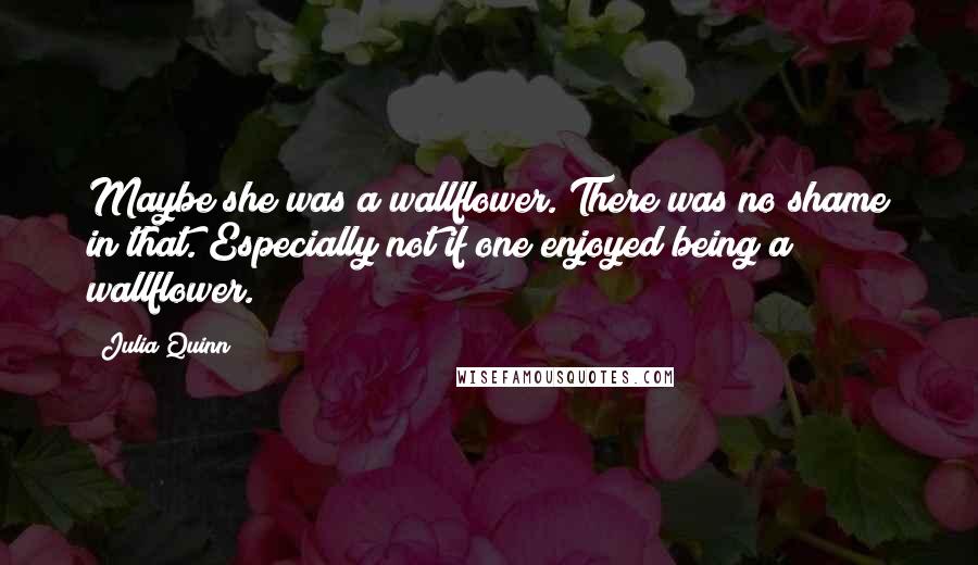 Julia Quinn Quotes: Maybe she was a wallflower. There was no shame in that. Especially not if one enjoyed being a wallflower.