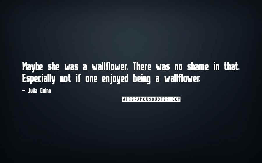 Julia Quinn Quotes: Maybe she was a wallflower. There was no shame in that. Especially not if one enjoyed being a wallflower.