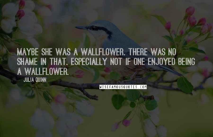 Julia Quinn Quotes: Maybe she was a wallflower. There was no shame in that. Especially not if one enjoyed being a wallflower.