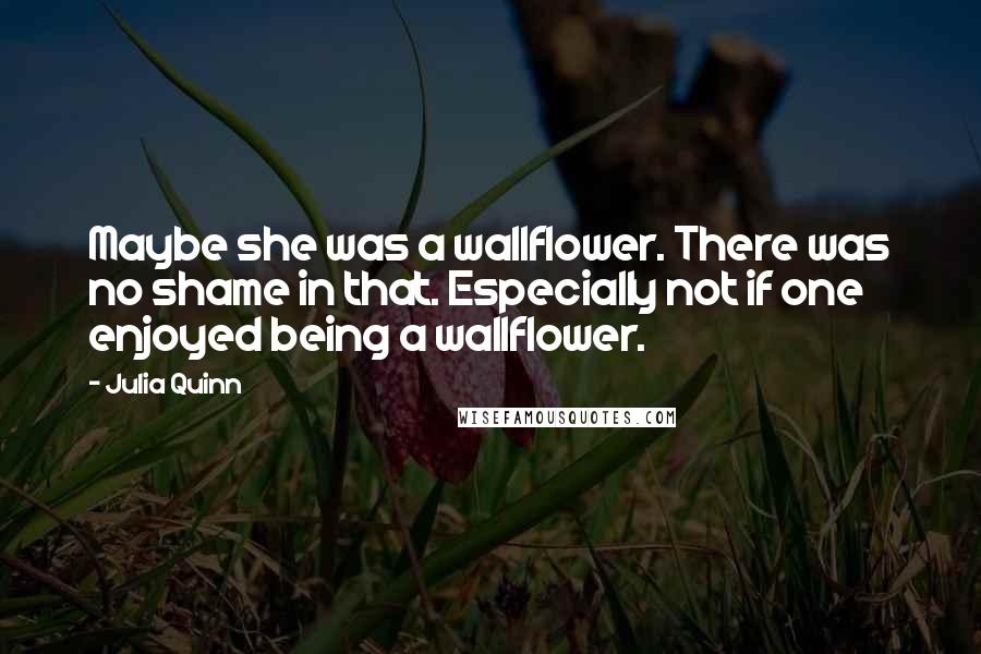 Julia Quinn Quotes: Maybe she was a wallflower. There was no shame in that. Especially not if one enjoyed being a wallflower.