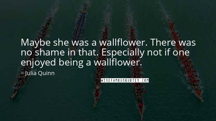 Julia Quinn Quotes: Maybe she was a wallflower. There was no shame in that. Especially not if one enjoyed being a wallflower.