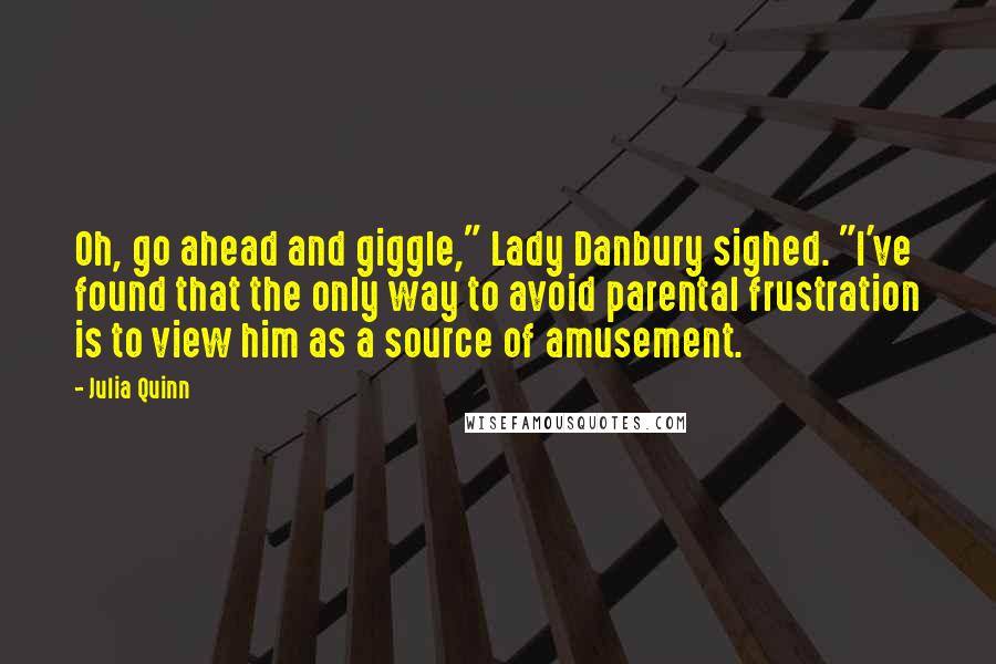 Julia Quinn Quotes: Oh, go ahead and giggle," Lady Danbury sighed. "I've found that the only way to avoid parental frustration is to view him as a source of amusement.