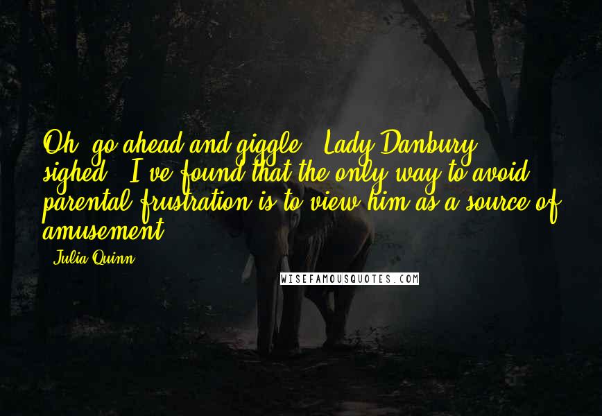 Julia Quinn Quotes: Oh, go ahead and giggle," Lady Danbury sighed. "I've found that the only way to avoid parental frustration is to view him as a source of amusement.