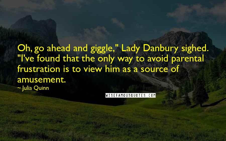 Julia Quinn Quotes: Oh, go ahead and giggle," Lady Danbury sighed. "I've found that the only way to avoid parental frustration is to view him as a source of amusement.