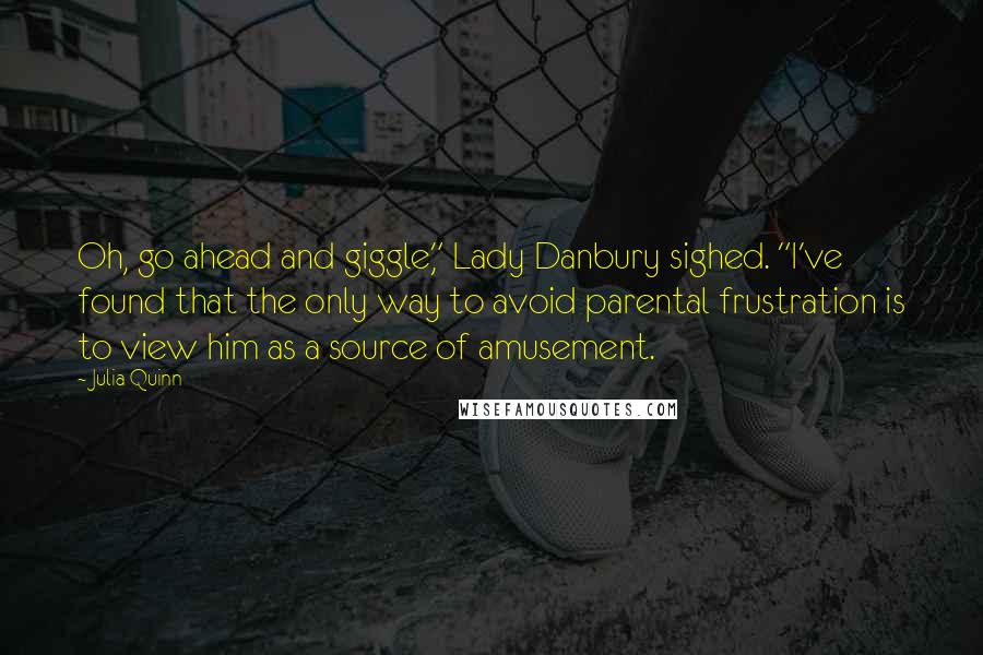 Julia Quinn Quotes: Oh, go ahead and giggle," Lady Danbury sighed. "I've found that the only way to avoid parental frustration is to view him as a source of amusement.
