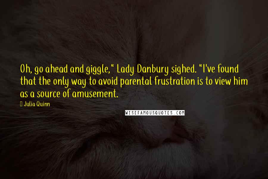 Julia Quinn Quotes: Oh, go ahead and giggle," Lady Danbury sighed. "I've found that the only way to avoid parental frustration is to view him as a source of amusement.