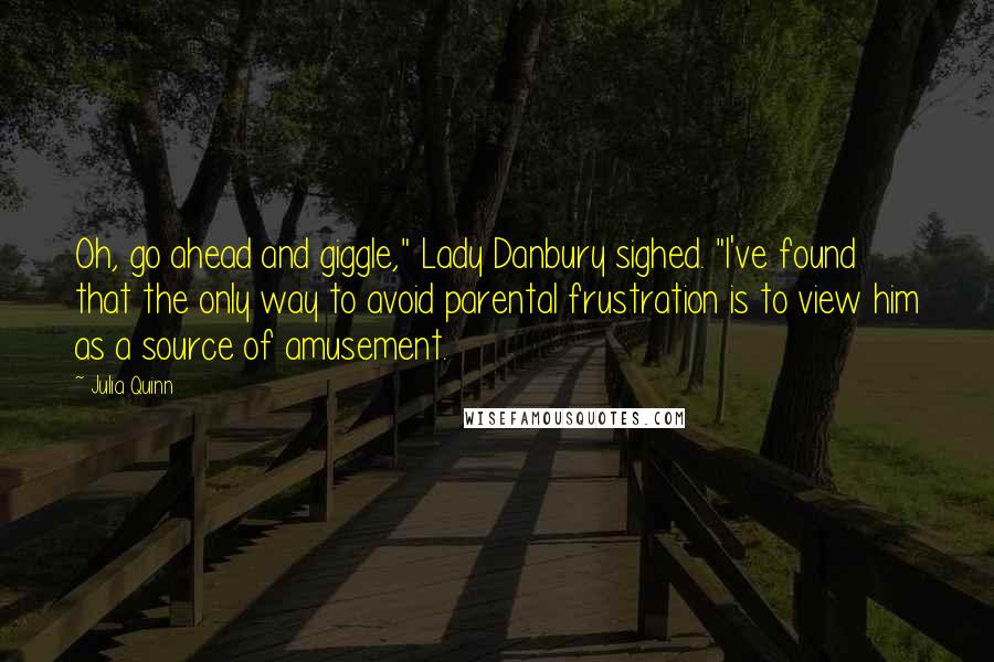 Julia Quinn Quotes: Oh, go ahead and giggle," Lady Danbury sighed. "I've found that the only way to avoid parental frustration is to view him as a source of amusement.