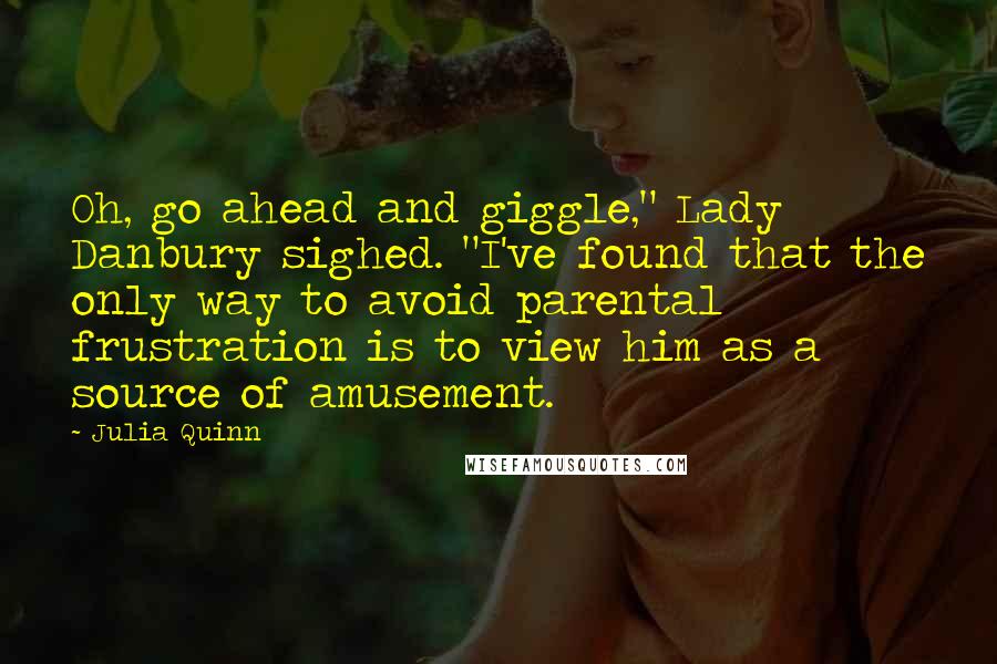 Julia Quinn Quotes: Oh, go ahead and giggle," Lady Danbury sighed. "I've found that the only way to avoid parental frustration is to view him as a source of amusement.