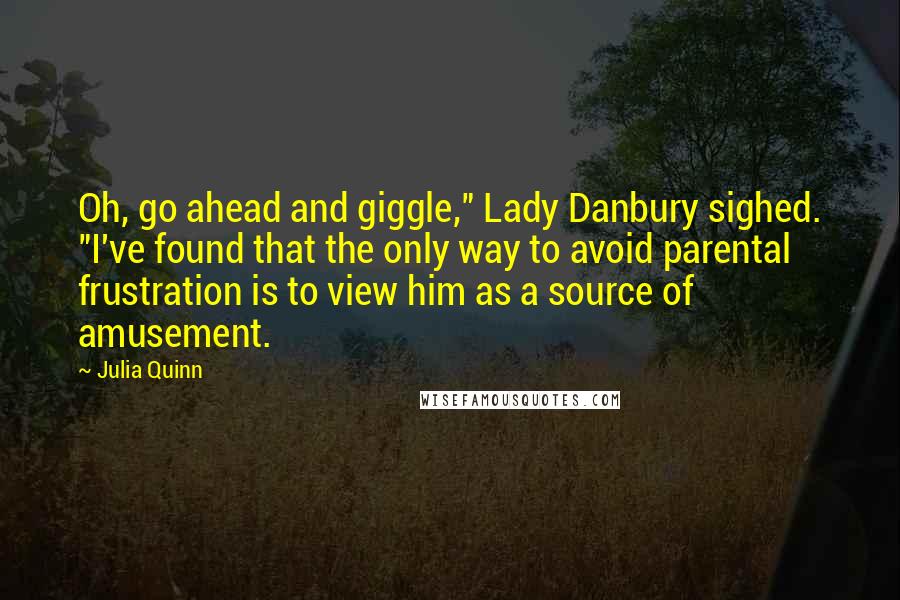 Julia Quinn Quotes: Oh, go ahead and giggle," Lady Danbury sighed. "I've found that the only way to avoid parental frustration is to view him as a source of amusement.