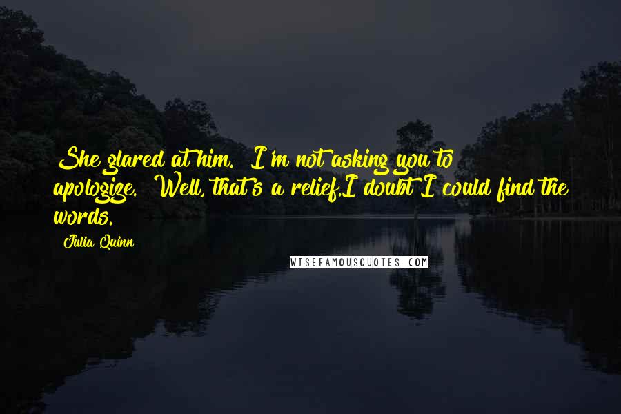 Julia Quinn Quotes: She glared at him. "I'm not asking you to apologize.""Well, that's a relief.I doubt I could find the words.
