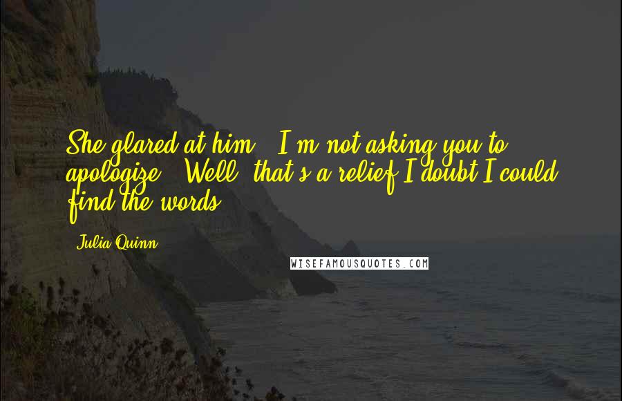 Julia Quinn Quotes: She glared at him. "I'm not asking you to apologize.""Well, that's a relief.I doubt I could find the words.