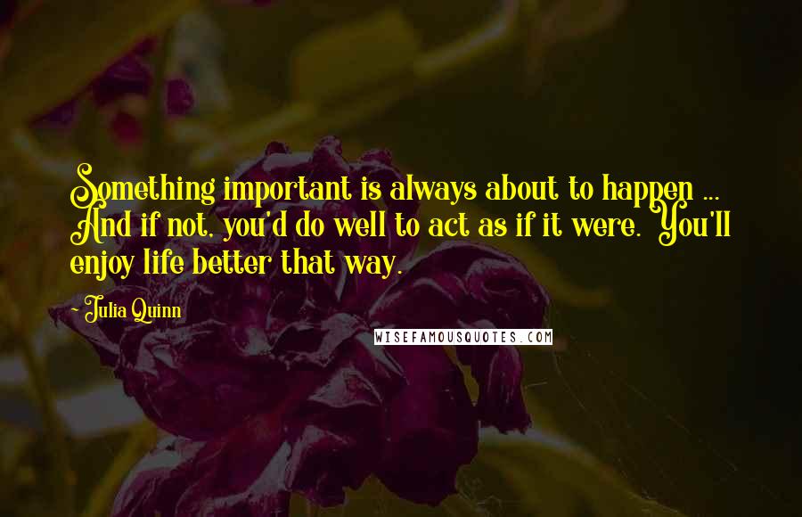 Julia Quinn Quotes: Something important is always about to happen ... And if not, you'd do well to act as if it were. You'll enjoy life better that way.