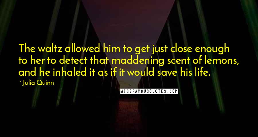 Julia Quinn Quotes: The waltz allowed him to get just close enough to her to detect that maddening scent of lemons, and he inhaled it as if it would save his life.
