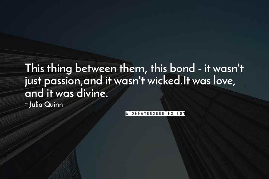 Julia Quinn Quotes: This thing between them, this bond - it wasn't just passion,and it wasn't wicked.It was love, and it was divine.