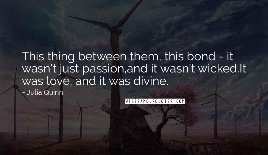 Julia Quinn Quotes: This thing between them, this bond - it wasn't just passion,and it wasn't wicked.It was love, and it was divine.