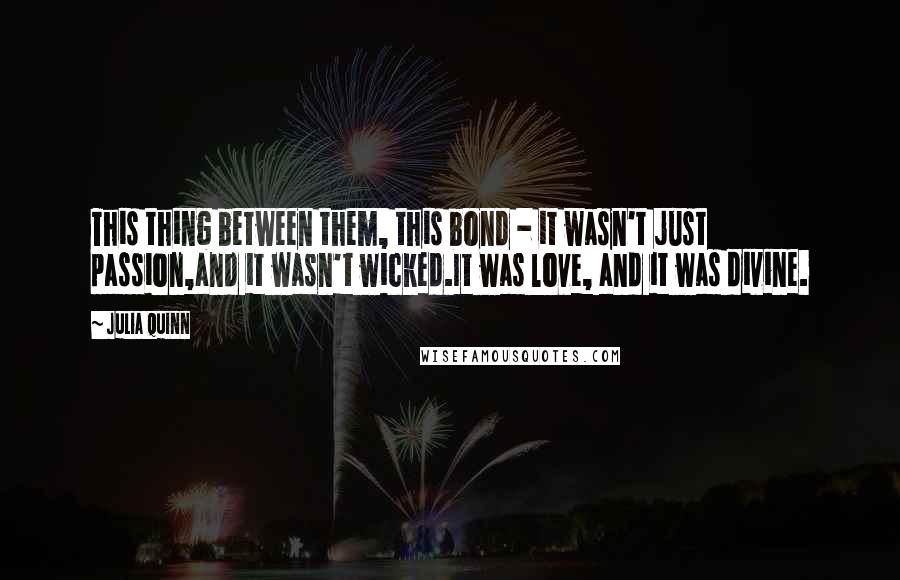 Julia Quinn Quotes: This thing between them, this bond - it wasn't just passion,and it wasn't wicked.It was love, and it was divine.