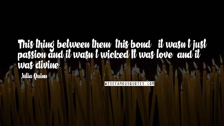 Julia Quinn Quotes: This thing between them, this bond - it wasn't just passion,and it wasn't wicked.It was love, and it was divine.