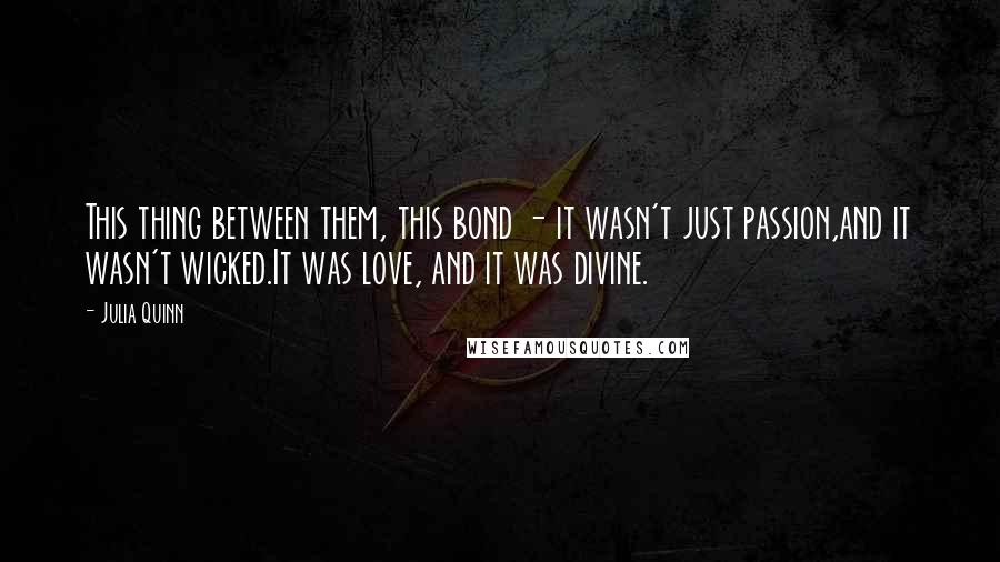 Julia Quinn Quotes: This thing between them, this bond - it wasn't just passion,and it wasn't wicked.It was love, and it was divine.