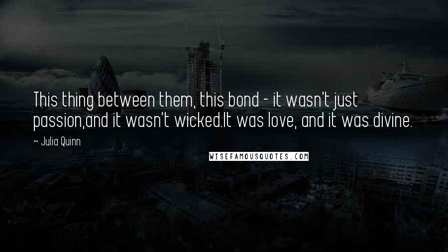 Julia Quinn Quotes: This thing between them, this bond - it wasn't just passion,and it wasn't wicked.It was love, and it was divine.