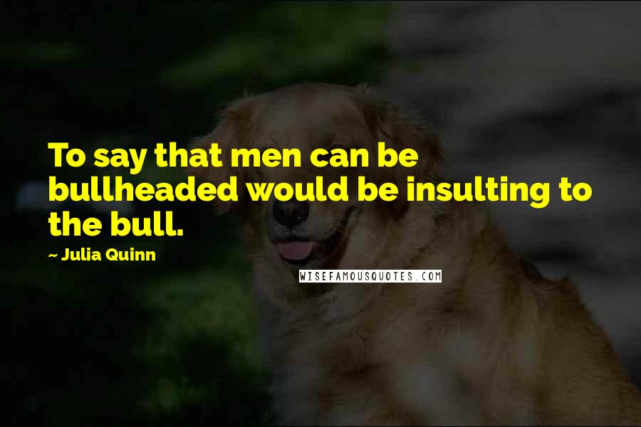 Julia Quinn Quotes: To say that men can be bullheaded would be insulting to the bull.