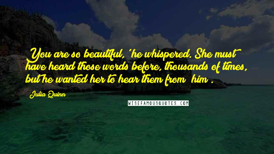 Julia Quinn Quotes: You are so beautiful,' he whispered. She must have heard those words before, thousands of times, but he wanted her to hear them from *him*.