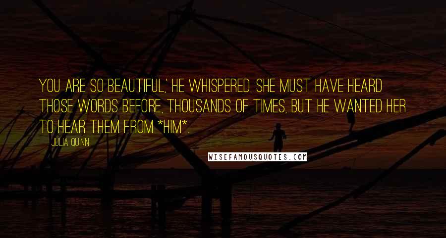 Julia Quinn Quotes: You are so beautiful,' he whispered. She must have heard those words before, thousands of times, but he wanted her to hear them from *him*.