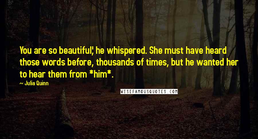 Julia Quinn Quotes: You are so beautiful,' he whispered. She must have heard those words before, thousands of times, but he wanted her to hear them from *him*.