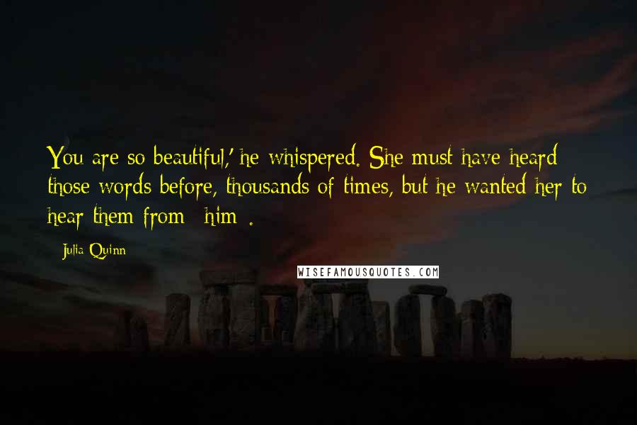 Julia Quinn Quotes: You are so beautiful,' he whispered. She must have heard those words before, thousands of times, but he wanted her to hear them from *him*.