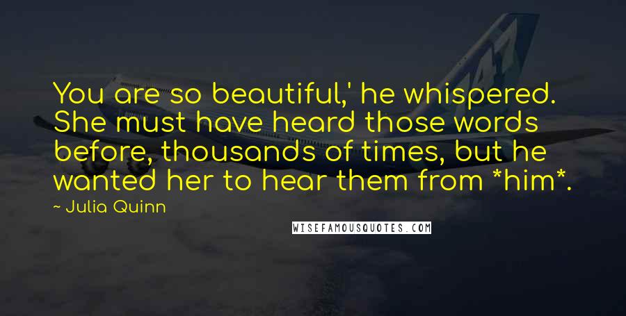 Julia Quinn Quotes: You are so beautiful,' he whispered. She must have heard those words before, thousands of times, but he wanted her to hear them from *him*.