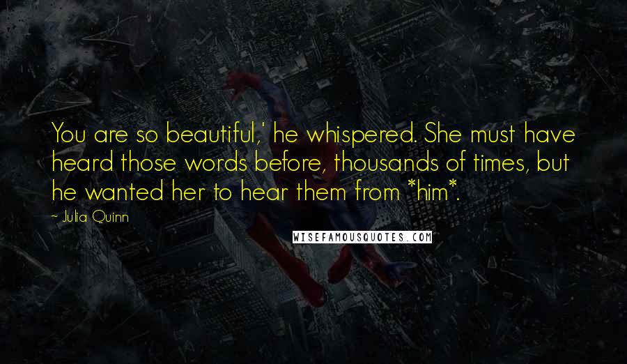 Julia Quinn Quotes: You are so beautiful,' he whispered. She must have heard those words before, thousands of times, but he wanted her to hear them from *him*.