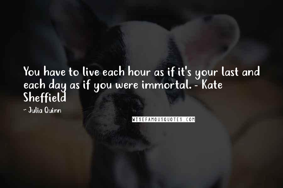 Julia Quinn Quotes: You have to live each hour as if it's your last and each day as if you were immortal. - Kate Sheffield