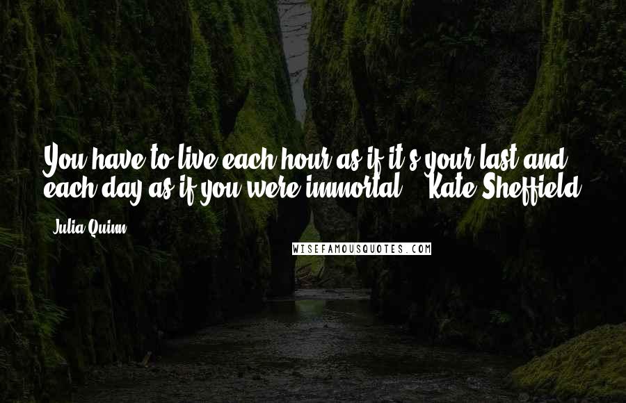 Julia Quinn Quotes: You have to live each hour as if it's your last and each day as if you were immortal. - Kate Sheffield
