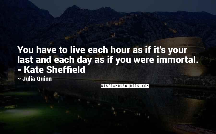 Julia Quinn Quotes: You have to live each hour as if it's your last and each day as if you were immortal. - Kate Sheffield