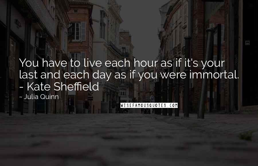 Julia Quinn Quotes: You have to live each hour as if it's your last and each day as if you were immortal. - Kate Sheffield