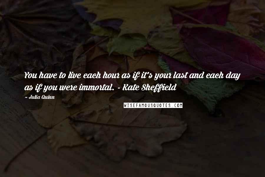 Julia Quinn Quotes: You have to live each hour as if it's your last and each day as if you were immortal. - Kate Sheffield