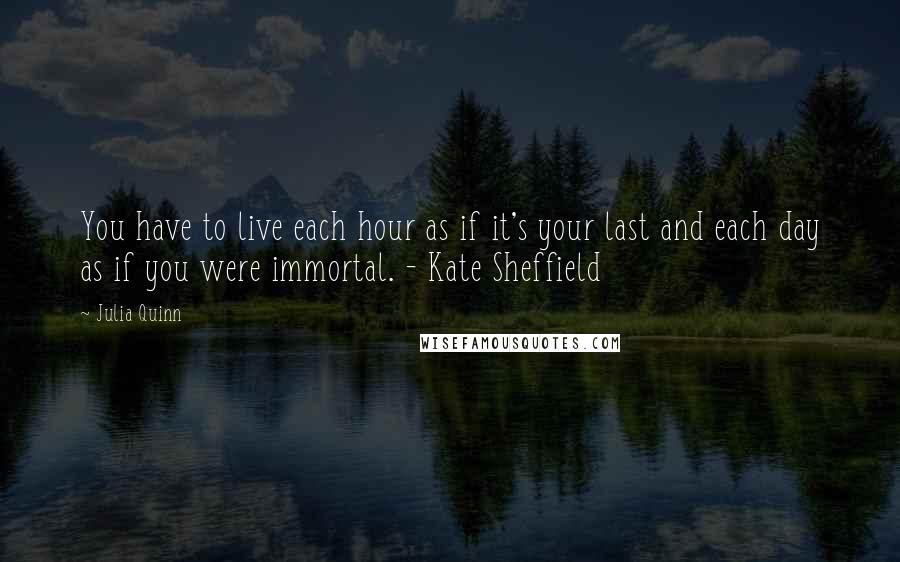 Julia Quinn Quotes: You have to live each hour as if it's your last and each day as if you were immortal. - Kate Sheffield