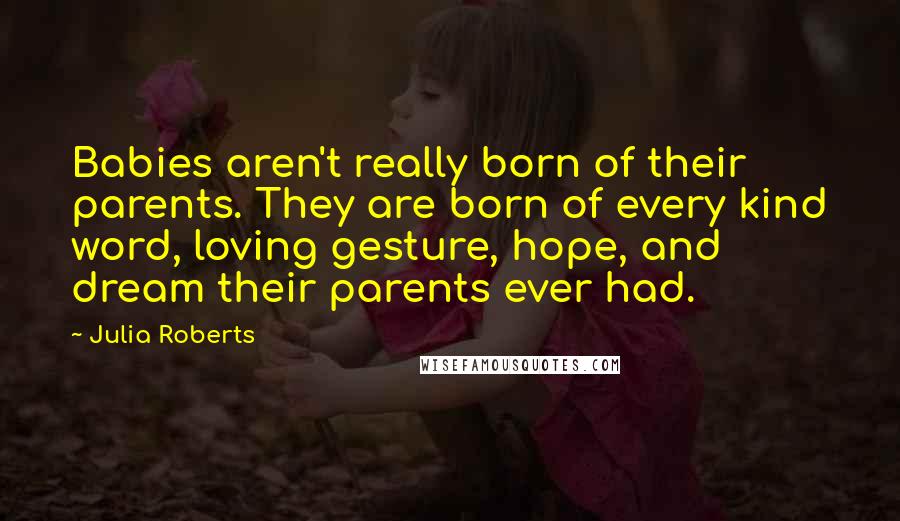 Julia Roberts Quotes: Babies aren't really born of their parents. They are born of every kind word, loving gesture, hope, and dream their parents ever had.