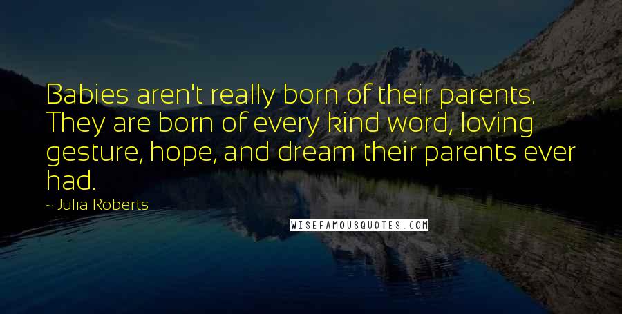 Julia Roberts Quotes: Babies aren't really born of their parents. They are born of every kind word, loving gesture, hope, and dream their parents ever had.