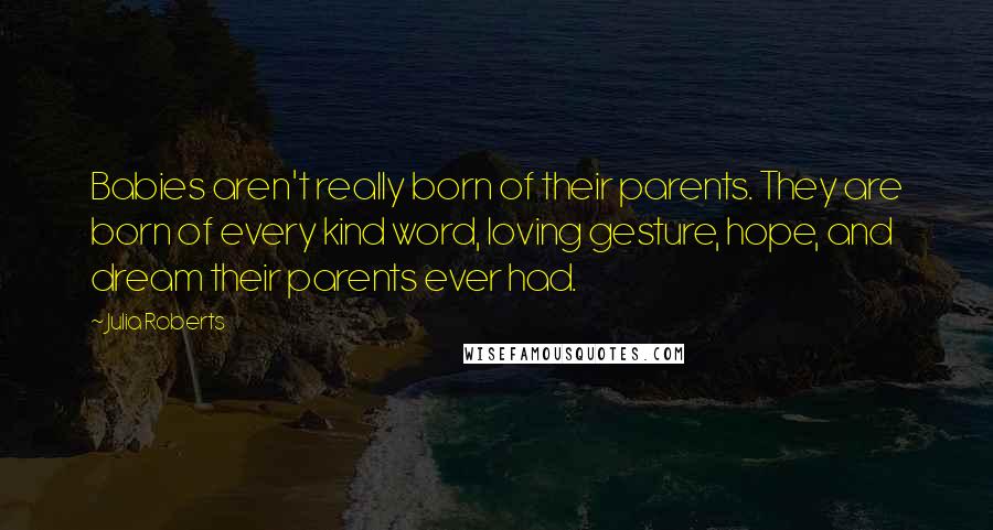 Julia Roberts Quotes: Babies aren't really born of their parents. They are born of every kind word, loving gesture, hope, and dream their parents ever had.