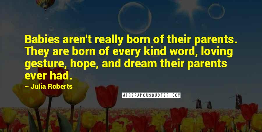 Julia Roberts Quotes: Babies aren't really born of their parents. They are born of every kind word, loving gesture, hope, and dream their parents ever had.