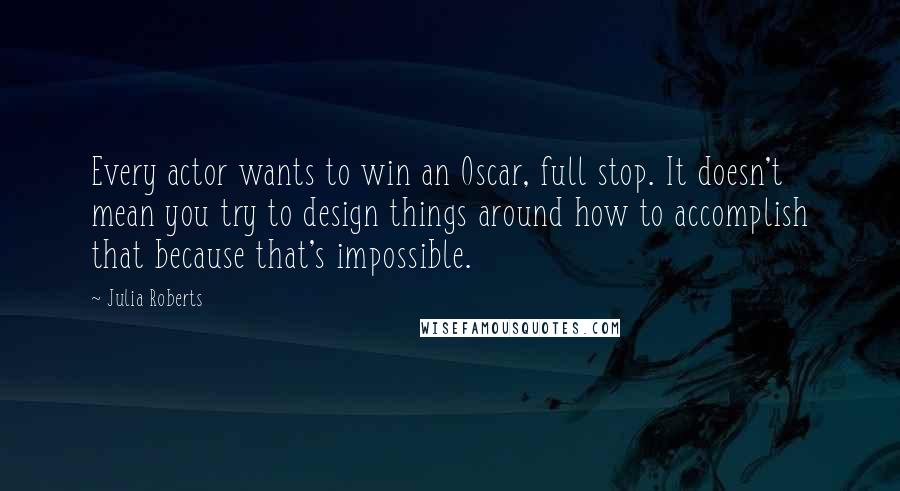 Julia Roberts Quotes: Every actor wants to win an Oscar, full stop. It doesn't mean you try to design things around how to accomplish that because that's impossible.