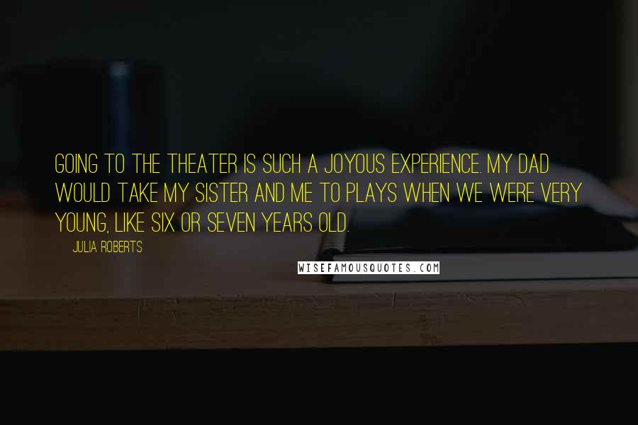 Julia Roberts Quotes: Going to the theater is such a joyous experience. My dad would take my sister and me to plays when we were very young, like six or seven years old.