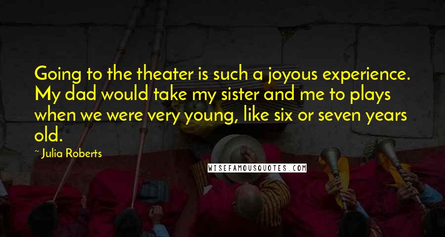 Julia Roberts Quotes: Going to the theater is such a joyous experience. My dad would take my sister and me to plays when we were very young, like six or seven years old.