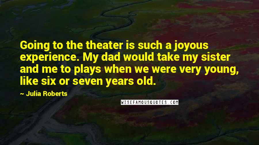 Julia Roberts Quotes: Going to the theater is such a joyous experience. My dad would take my sister and me to plays when we were very young, like six or seven years old.