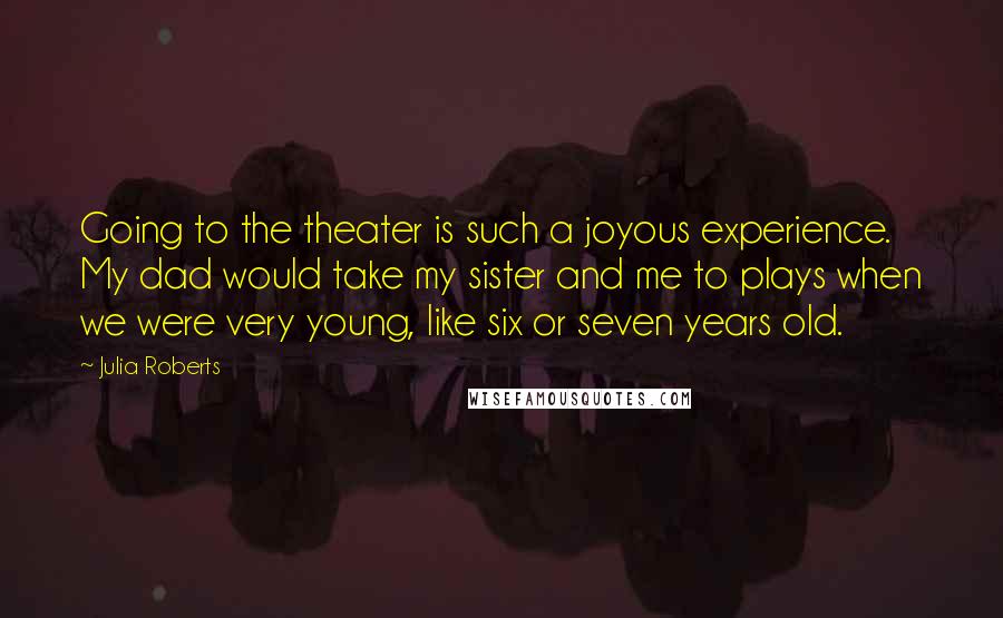 Julia Roberts Quotes: Going to the theater is such a joyous experience. My dad would take my sister and me to plays when we were very young, like six or seven years old.