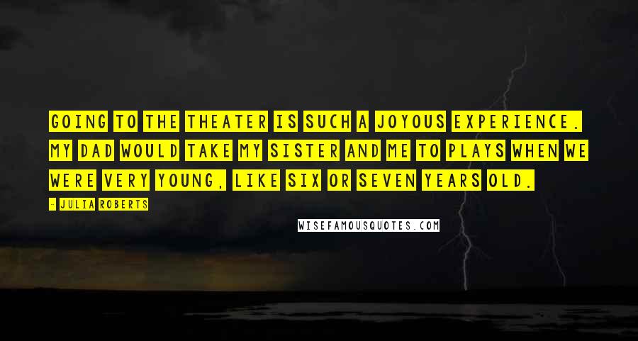 Julia Roberts Quotes: Going to the theater is such a joyous experience. My dad would take my sister and me to plays when we were very young, like six or seven years old.