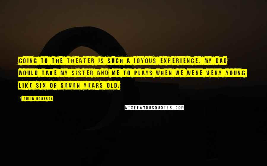 Julia Roberts Quotes: Going to the theater is such a joyous experience. My dad would take my sister and me to plays when we were very young, like six or seven years old.