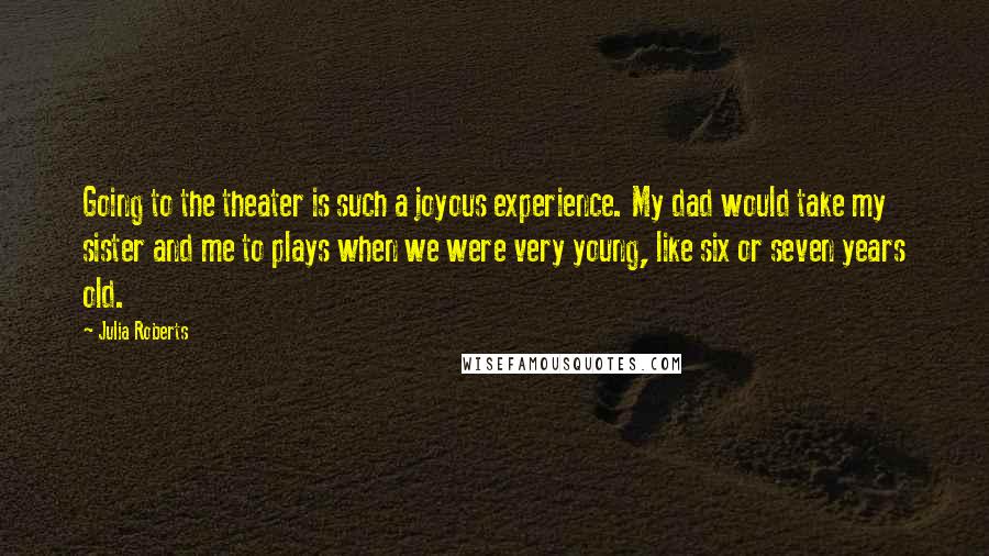 Julia Roberts Quotes: Going to the theater is such a joyous experience. My dad would take my sister and me to plays when we were very young, like six or seven years old.